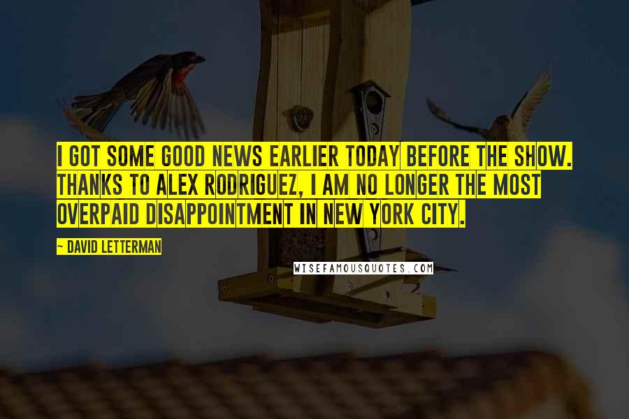 David Letterman Quotes: I got some good news earlier today before the show. Thanks to Alex Rodriguez, I am no longer the most overpaid disappointment in New York City.