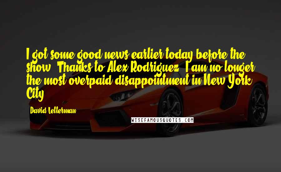 David Letterman Quotes: I got some good news earlier today before the show. Thanks to Alex Rodriguez, I am no longer the most overpaid disappointment in New York City.