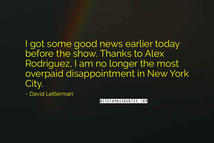 David Letterman Quotes: I got some good news earlier today before the show. Thanks to Alex Rodriguez, I am no longer the most overpaid disappointment in New York City.