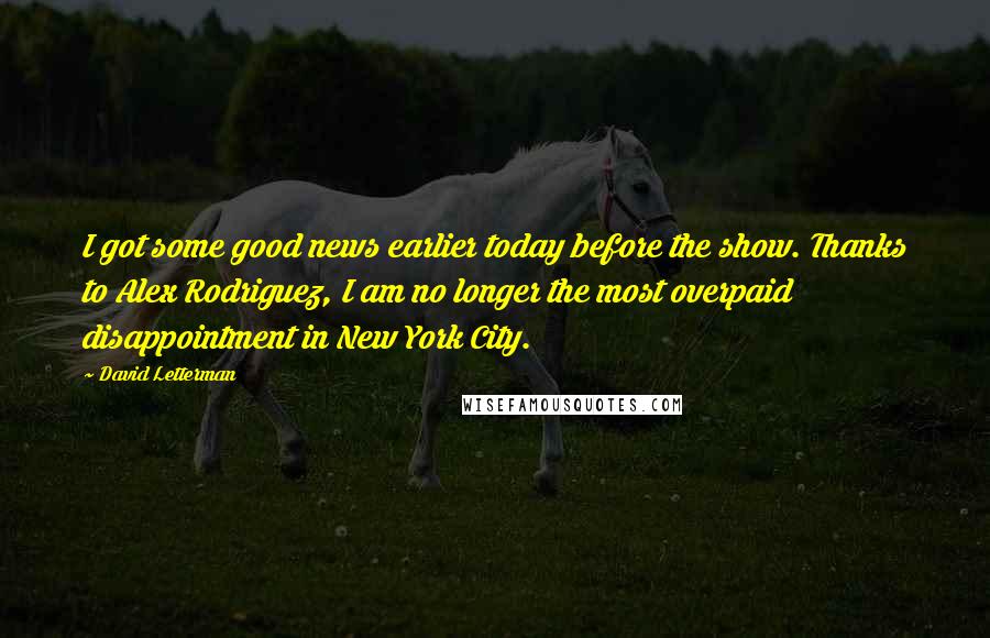 David Letterman Quotes: I got some good news earlier today before the show. Thanks to Alex Rodriguez, I am no longer the most overpaid disappointment in New York City.