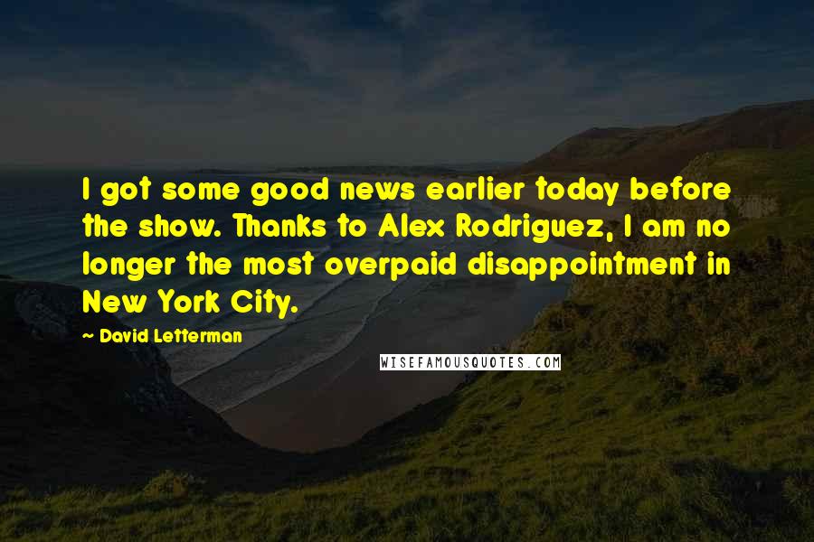 David Letterman Quotes: I got some good news earlier today before the show. Thanks to Alex Rodriguez, I am no longer the most overpaid disappointment in New York City.