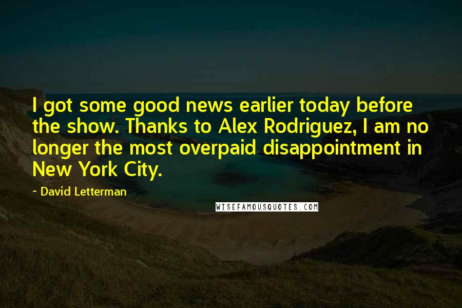 David Letterman Quotes: I got some good news earlier today before the show. Thanks to Alex Rodriguez, I am no longer the most overpaid disappointment in New York City.