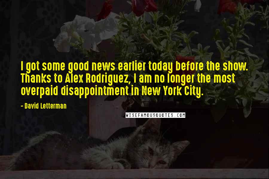 David Letterman Quotes: I got some good news earlier today before the show. Thanks to Alex Rodriguez, I am no longer the most overpaid disappointment in New York City.