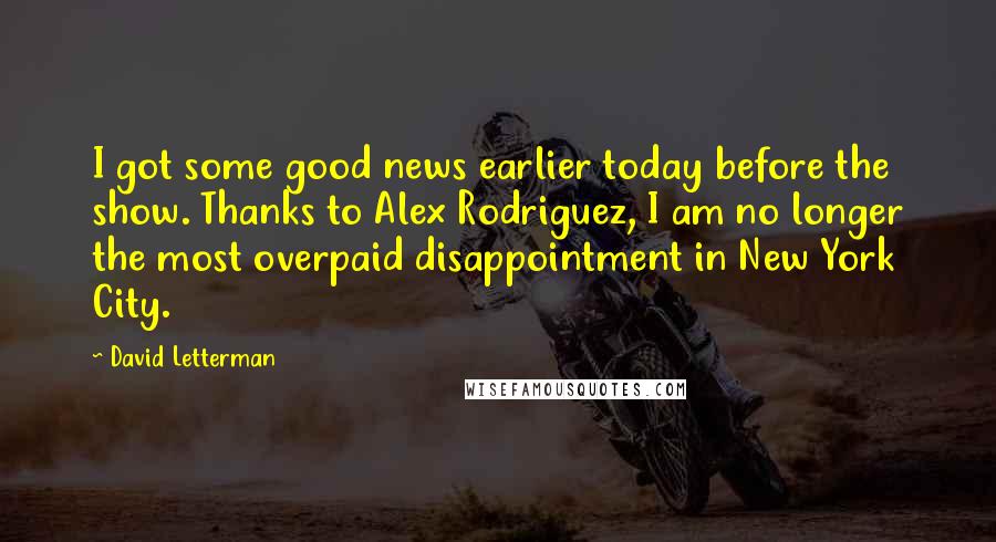 David Letterman Quotes: I got some good news earlier today before the show. Thanks to Alex Rodriguez, I am no longer the most overpaid disappointment in New York City.