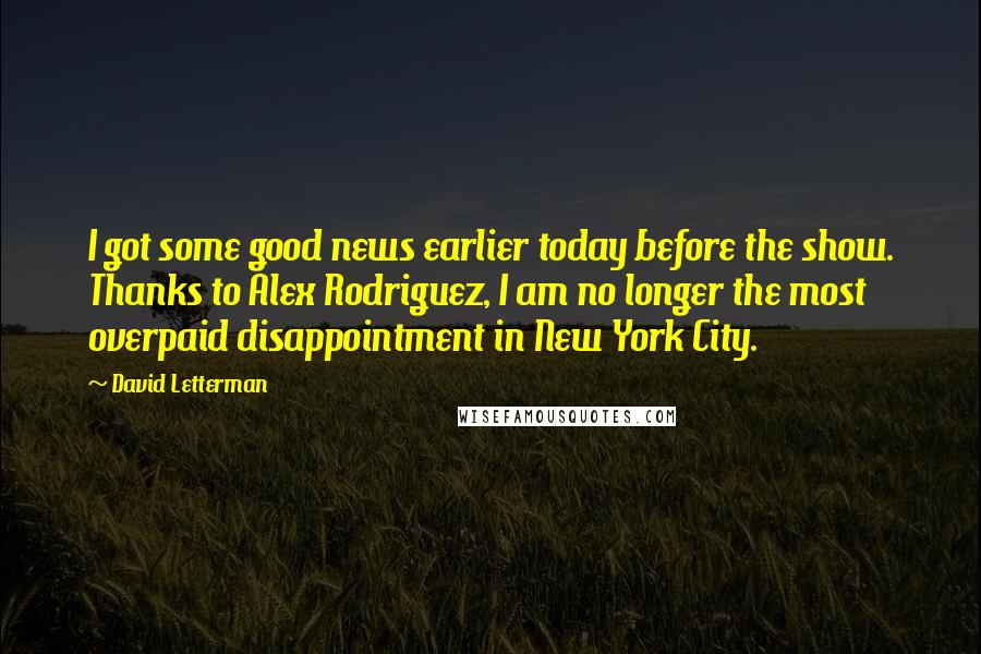 David Letterman Quotes: I got some good news earlier today before the show. Thanks to Alex Rodriguez, I am no longer the most overpaid disappointment in New York City.