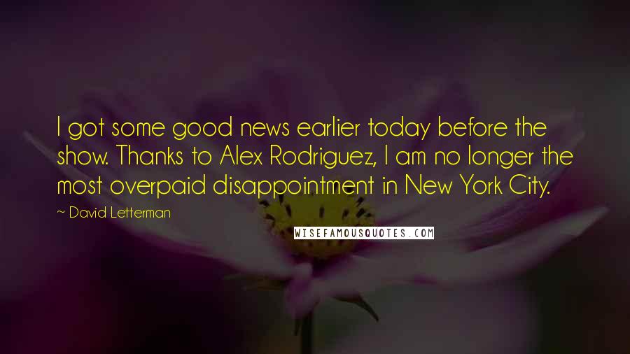 David Letterman Quotes: I got some good news earlier today before the show. Thanks to Alex Rodriguez, I am no longer the most overpaid disappointment in New York City.