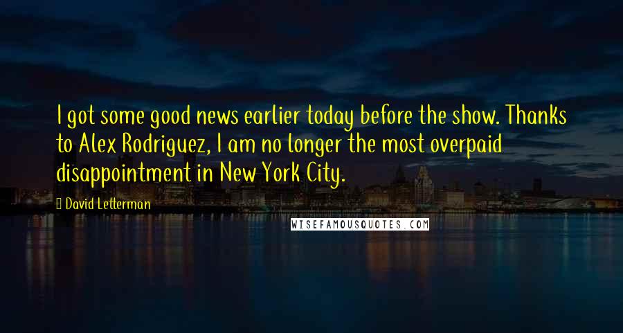 David Letterman Quotes: I got some good news earlier today before the show. Thanks to Alex Rodriguez, I am no longer the most overpaid disappointment in New York City.