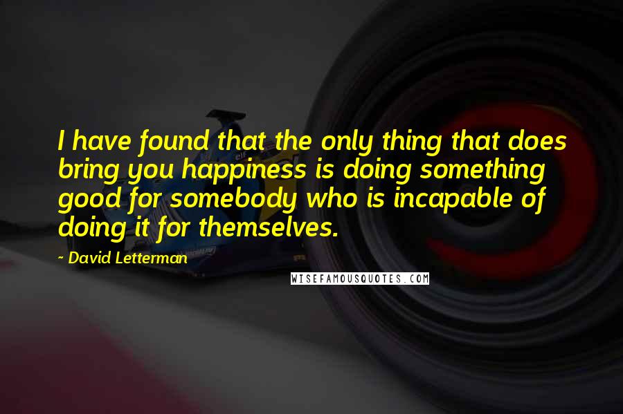 David Letterman Quotes: I have found that the only thing that does bring you happiness is doing something good for somebody who is incapable of doing it for themselves.