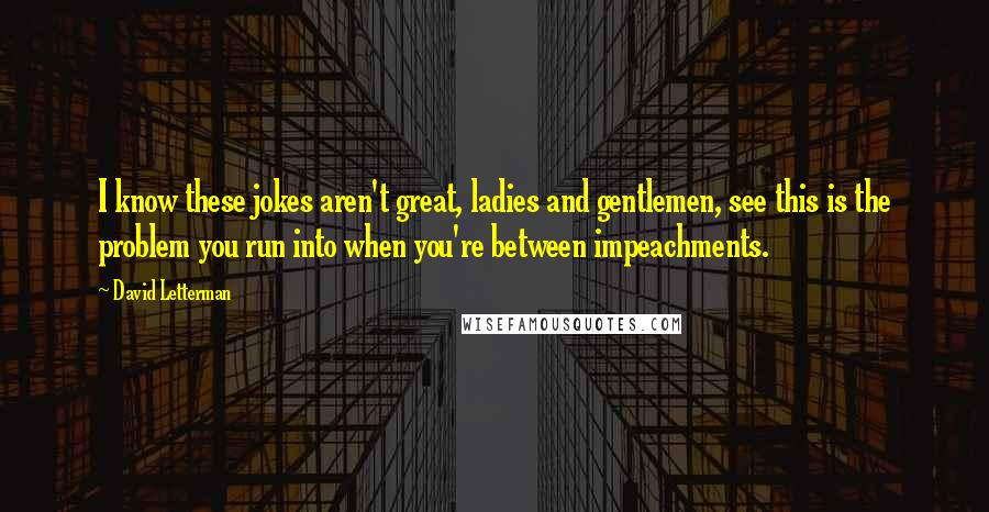 David Letterman Quotes: I know these jokes aren't great, ladies and gentlemen, see this is the problem you run into when you're between impeachments.