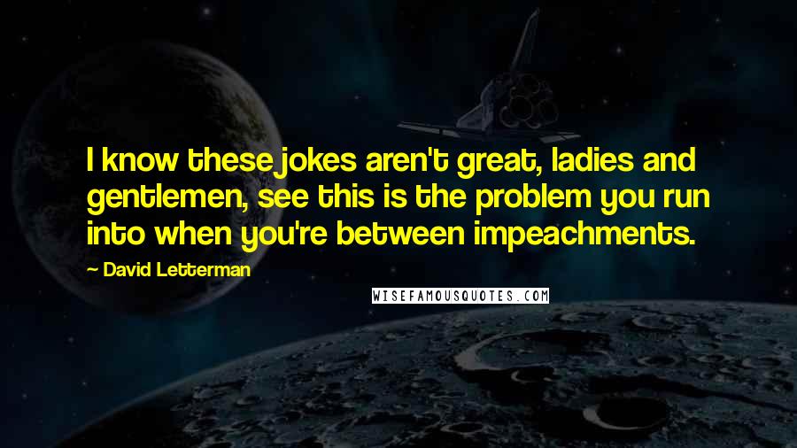David Letterman Quotes: I know these jokes aren't great, ladies and gentlemen, see this is the problem you run into when you're between impeachments.