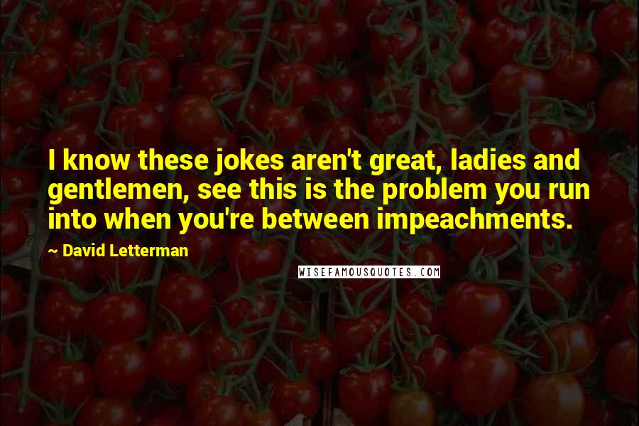 David Letterman Quotes: I know these jokes aren't great, ladies and gentlemen, see this is the problem you run into when you're between impeachments.