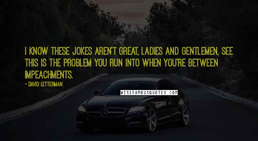 David Letterman Quotes: I know these jokes aren't great, ladies and gentlemen, see this is the problem you run into when you're between impeachments.