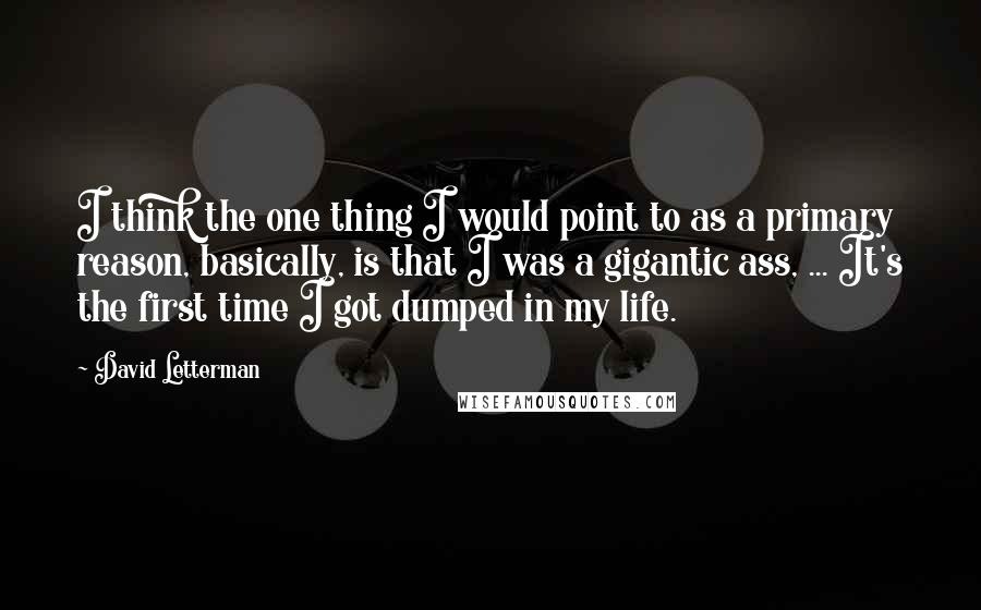 David Letterman Quotes: I think the one thing I would point to as a primary reason, basically, is that I was a gigantic ass, ... It's the first time I got dumped in my life.