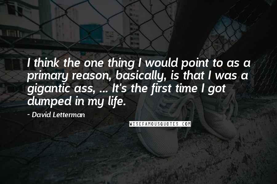 David Letterman Quotes: I think the one thing I would point to as a primary reason, basically, is that I was a gigantic ass, ... It's the first time I got dumped in my life.