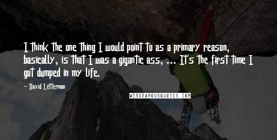 David Letterman Quotes: I think the one thing I would point to as a primary reason, basically, is that I was a gigantic ass, ... It's the first time I got dumped in my life.