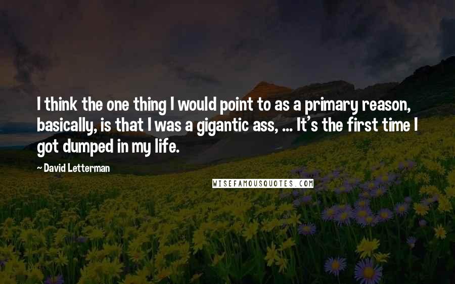 David Letterman Quotes: I think the one thing I would point to as a primary reason, basically, is that I was a gigantic ass, ... It's the first time I got dumped in my life.