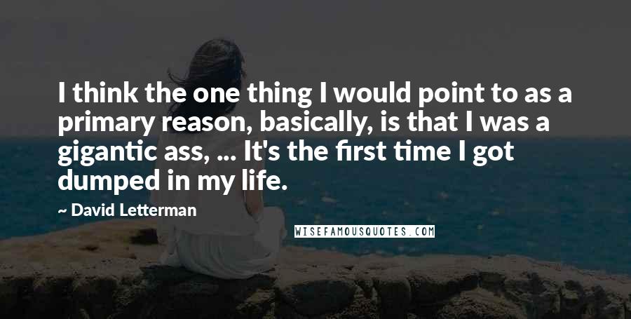 David Letterman Quotes: I think the one thing I would point to as a primary reason, basically, is that I was a gigantic ass, ... It's the first time I got dumped in my life.