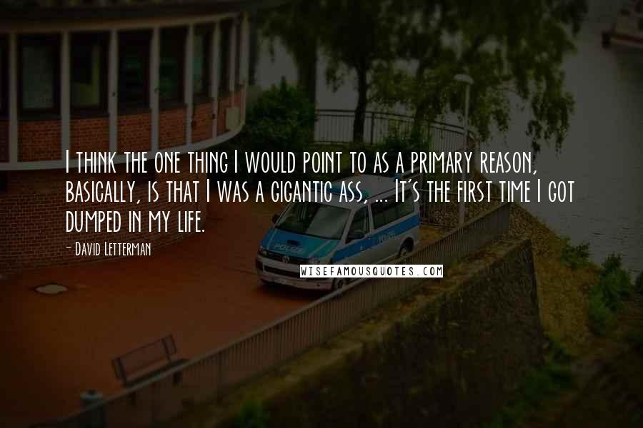 David Letterman Quotes: I think the one thing I would point to as a primary reason, basically, is that I was a gigantic ass, ... It's the first time I got dumped in my life.