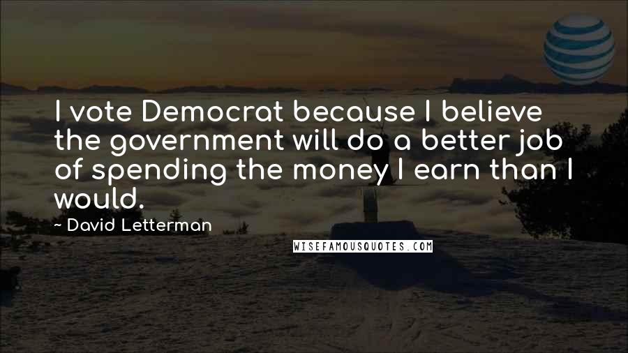 David Letterman Quotes: I vote Democrat because I believe the government will do a better job of spending the money I earn than I would.