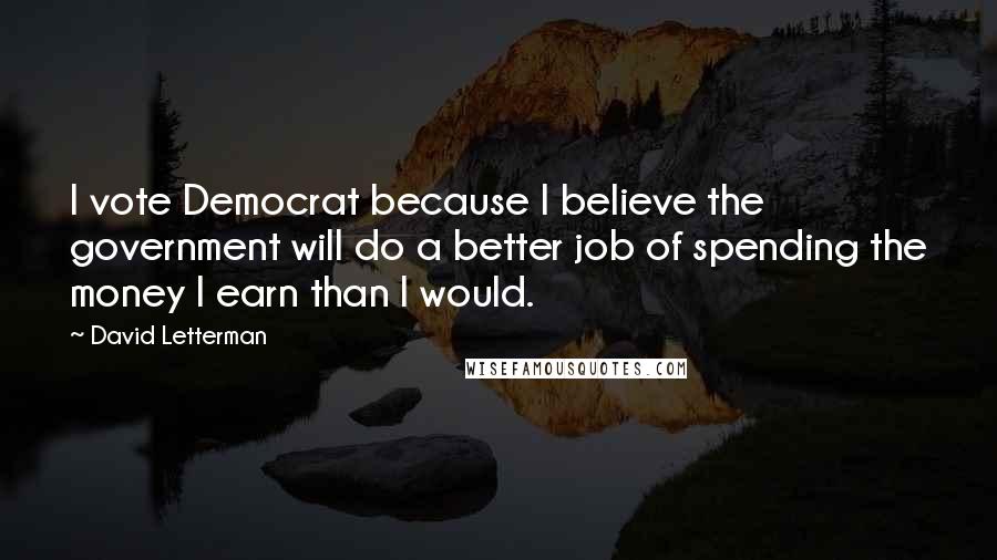 David Letterman Quotes: I vote Democrat because I believe the government will do a better job of spending the money I earn than I would.