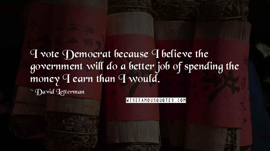 David Letterman Quotes: I vote Democrat because I believe the government will do a better job of spending the money I earn than I would.