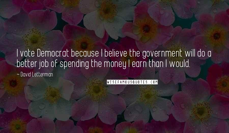 David Letterman Quotes: I vote Democrat because I believe the government will do a better job of spending the money I earn than I would.