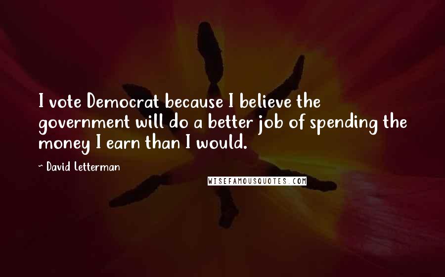 David Letterman Quotes: I vote Democrat because I believe the government will do a better job of spending the money I earn than I would.