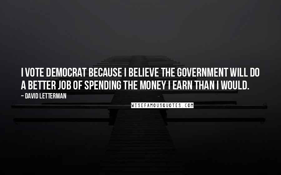 David Letterman Quotes: I vote Democrat because I believe the government will do a better job of spending the money I earn than I would.