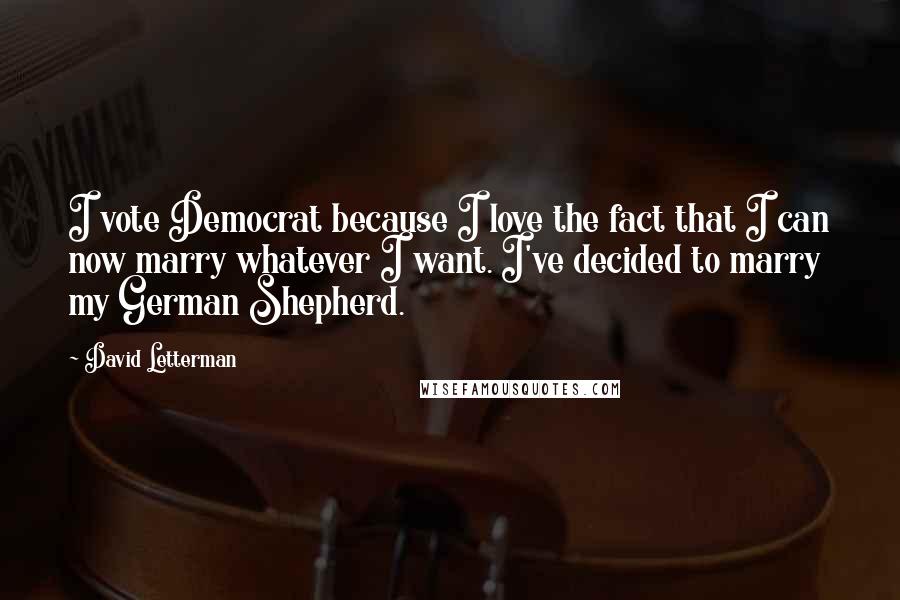 David Letterman Quotes: I vote Democrat because I love the fact that I can now marry whatever I want. I've decided to marry my German Shepherd.