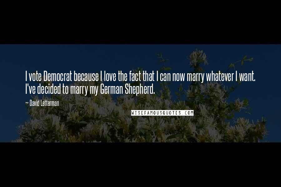 David Letterman Quotes: I vote Democrat because I love the fact that I can now marry whatever I want. I've decided to marry my German Shepherd.