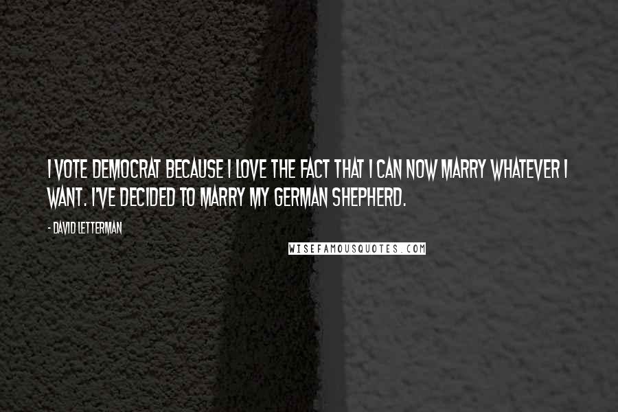 David Letterman Quotes: I vote Democrat because I love the fact that I can now marry whatever I want. I've decided to marry my German Shepherd.