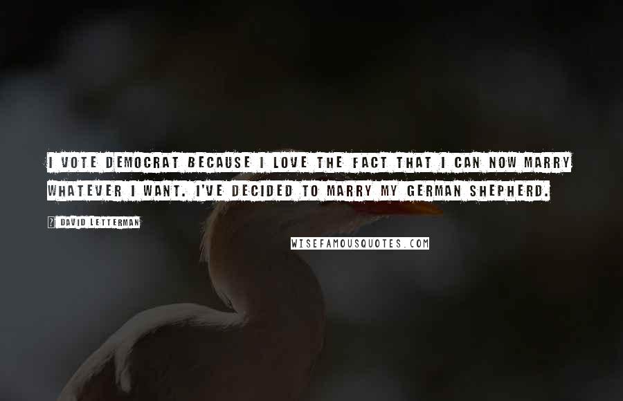 David Letterman Quotes: I vote Democrat because I love the fact that I can now marry whatever I want. I've decided to marry my German Shepherd.