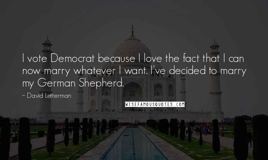 David Letterman Quotes: I vote Democrat because I love the fact that I can now marry whatever I want. I've decided to marry my German Shepherd.