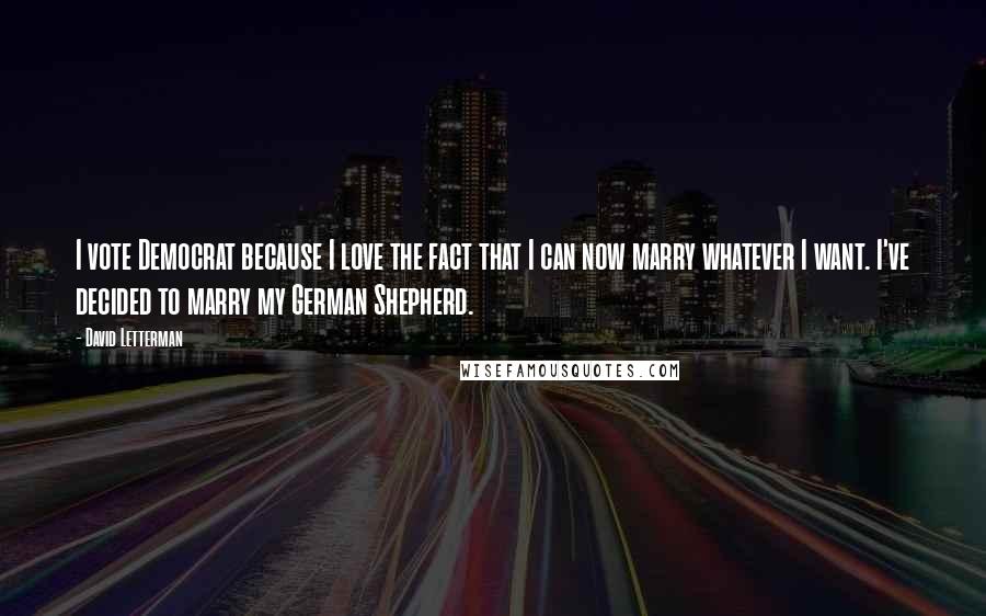 David Letterman Quotes: I vote Democrat because I love the fact that I can now marry whatever I want. I've decided to marry my German Shepherd.