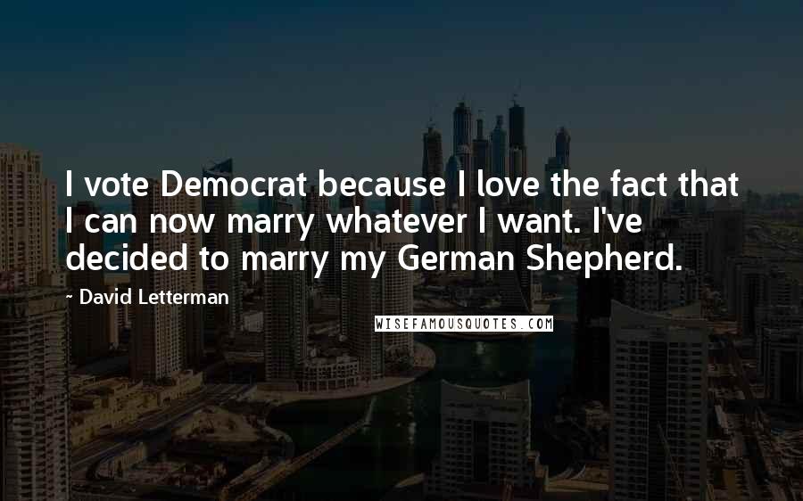 David Letterman Quotes: I vote Democrat because I love the fact that I can now marry whatever I want. I've decided to marry my German Shepherd.