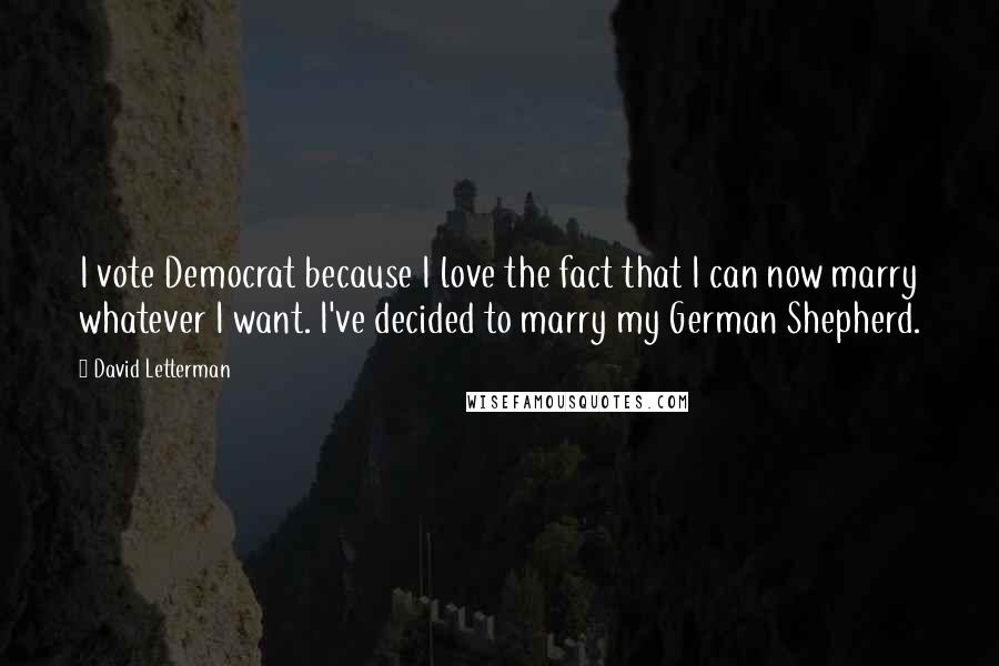 David Letterman Quotes: I vote Democrat because I love the fact that I can now marry whatever I want. I've decided to marry my German Shepherd.