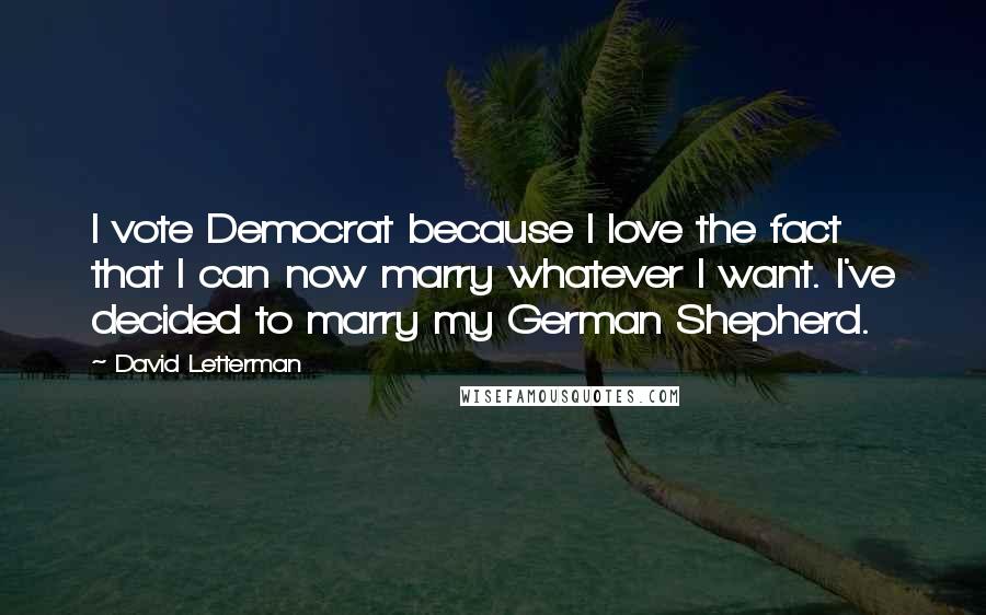 David Letterman Quotes: I vote Democrat because I love the fact that I can now marry whatever I want. I've decided to marry my German Shepherd.