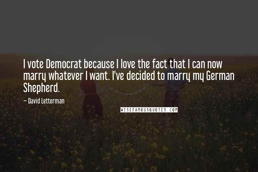 David Letterman Quotes: I vote Democrat because I love the fact that I can now marry whatever I want. I've decided to marry my German Shepherd.