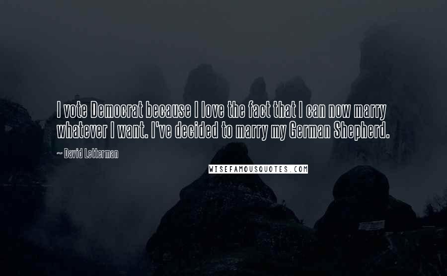 David Letterman Quotes: I vote Democrat because I love the fact that I can now marry whatever I want. I've decided to marry my German Shepherd.