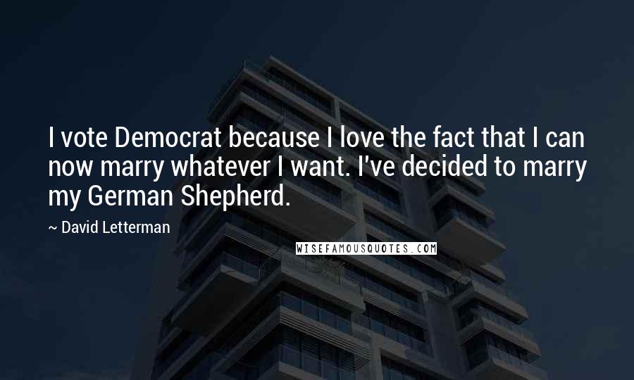 David Letterman Quotes: I vote Democrat because I love the fact that I can now marry whatever I want. I've decided to marry my German Shepherd.