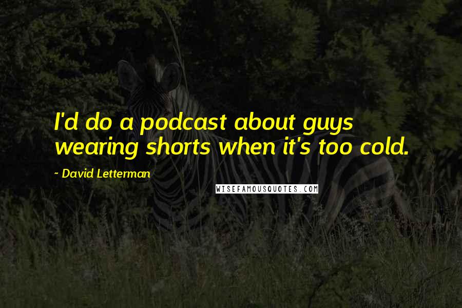 David Letterman Quotes: I'd do a podcast about guys wearing shorts when it's too cold.