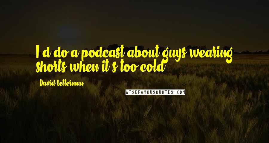 David Letterman Quotes: I'd do a podcast about guys wearing shorts when it's too cold.