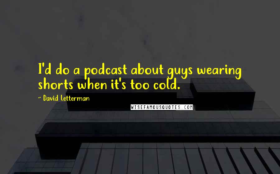 David Letterman Quotes: I'd do a podcast about guys wearing shorts when it's too cold.