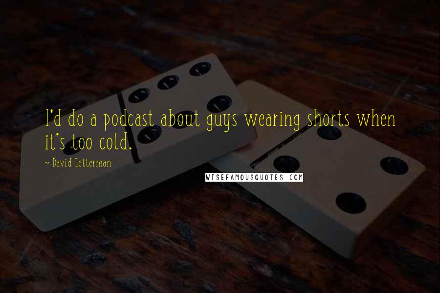 David Letterman Quotes: I'd do a podcast about guys wearing shorts when it's too cold.