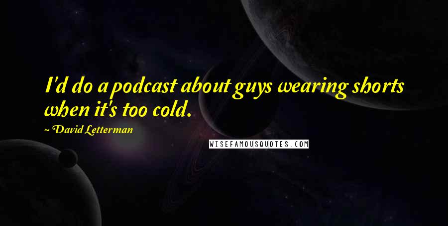 David Letterman Quotes: I'd do a podcast about guys wearing shorts when it's too cold.