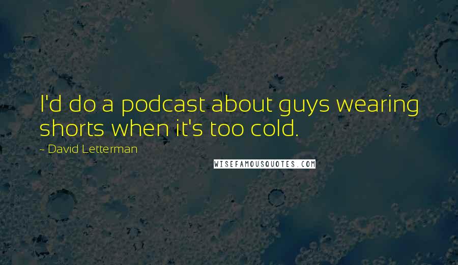 David Letterman Quotes: I'd do a podcast about guys wearing shorts when it's too cold.