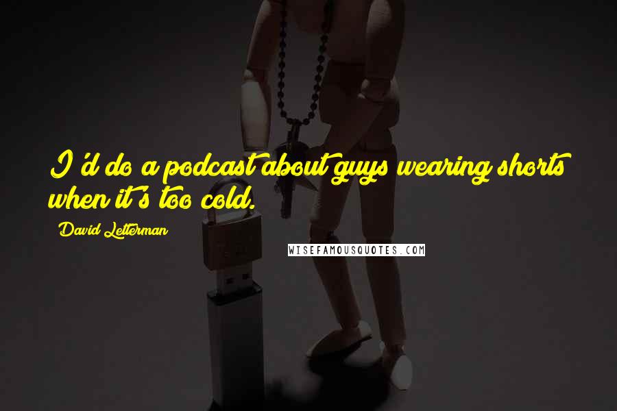 David Letterman Quotes: I'd do a podcast about guys wearing shorts when it's too cold.