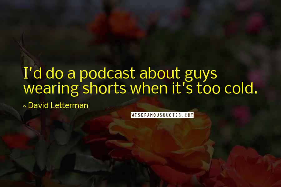 David Letterman Quotes: I'd do a podcast about guys wearing shorts when it's too cold.