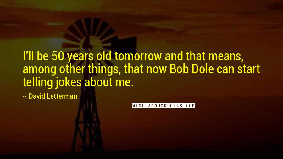 David Letterman Quotes: I'll be 50 years old tomorrow and that means, among other things, that now Bob Dole can start telling jokes about me.