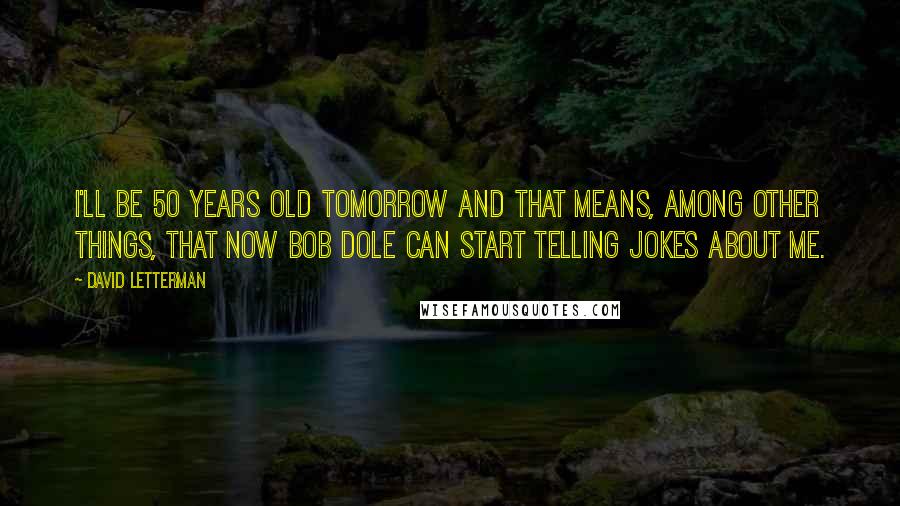 David Letterman Quotes: I'll be 50 years old tomorrow and that means, among other things, that now Bob Dole can start telling jokes about me.